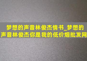 梦想的声音林俊杰情书_梦想的声音林俊杰你是我的(低价烟批发网)