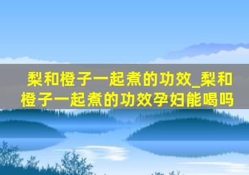 梨和橙子一起煮的功效_梨和橙子一起煮的功效孕妇能喝吗