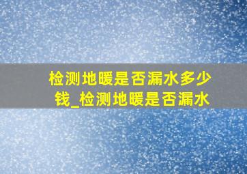 检测地暖是否漏水多少钱_检测地暖是否漏水