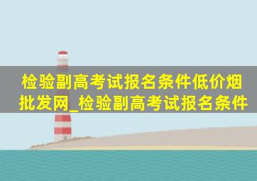 检验副高考试报名条件(低价烟批发网)_检验副高考试报名条件