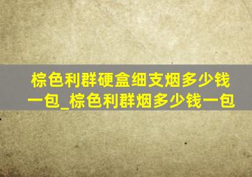 棕色利群硬盒细支烟多少钱一包_棕色利群烟多少钱一包