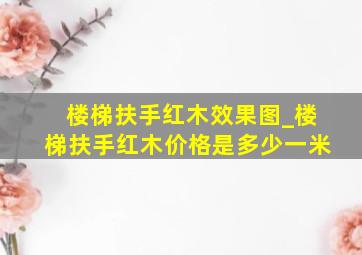 楼梯扶手红木效果图_楼梯扶手红木价格是多少一米