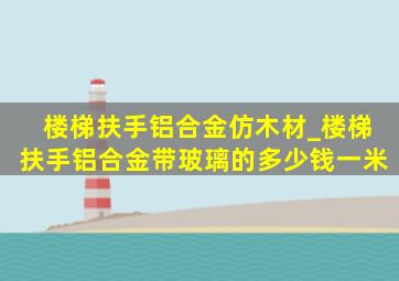 楼梯扶手铝合金仿木材_楼梯扶手铝合金带玻璃的多少钱一米