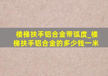 楼梯扶手铝合金带弧度_楼梯扶手铝合金的多少钱一米