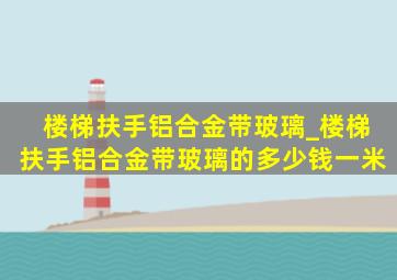 楼梯扶手铝合金带玻璃_楼梯扶手铝合金带玻璃的多少钱一米