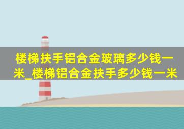 楼梯扶手铝合金玻璃多少钱一米_楼梯铝合金扶手多少钱一米