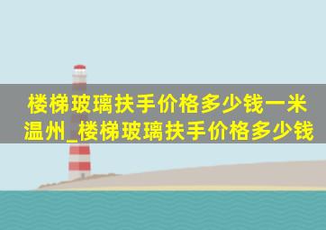 楼梯玻璃扶手价格多少钱一米温州_楼梯玻璃扶手价格多少钱