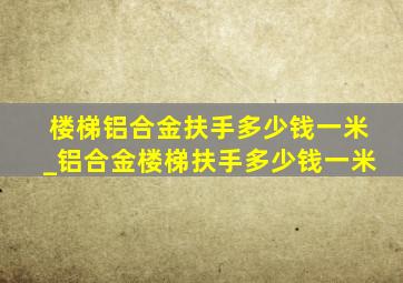 楼梯铝合金扶手多少钱一米_铝合金楼梯扶手多少钱一米