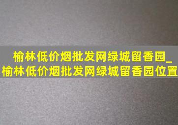 榆林(低价烟批发网)绿城留香园_榆林(低价烟批发网)绿城留香园位置