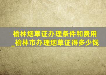 榆林烟草证办理条件和费用_榆林市办理烟草证得多少钱