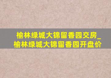 榆林绿城大锦留香园交房_榆林绿城大锦留香园开盘价