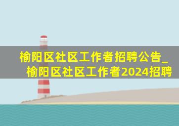 榆阳区社区工作者招聘公告_榆阳区社区工作者2024招聘