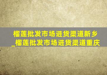 榴莲批发市场进货渠道新乡_榴莲批发市场进货渠道重庆