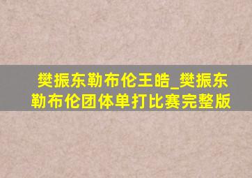 樊振东勒布伦王皓_樊振东勒布伦团体单打比赛完整版