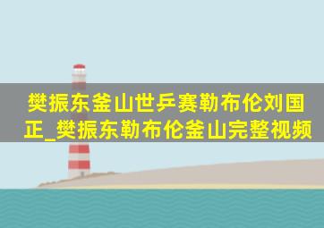 樊振东釜山世乒赛勒布伦刘国正_樊振东勒布伦釜山完整视频