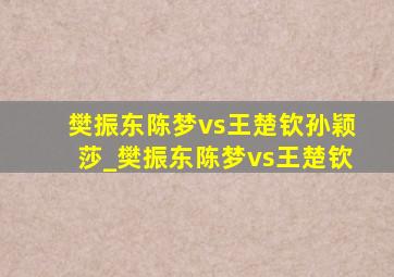 樊振东陈梦vs王楚钦孙颖莎_樊振东陈梦vs王楚钦