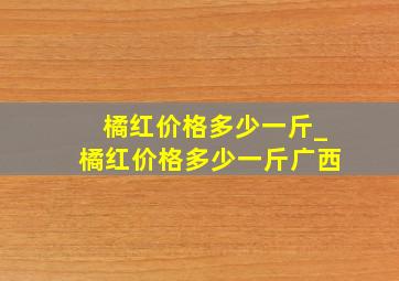 橘红价格多少一斤_橘红价格多少一斤广西