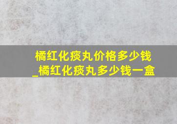 橘红化痰丸价格多少钱_橘红化痰丸多少钱一盒