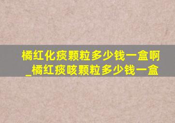 橘红化痰颗粒多少钱一盒啊_橘红痰咳颗粒多少钱一盒