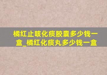 橘红止咳化痰胶囊多少钱一盒_橘红化痰丸多少钱一盒