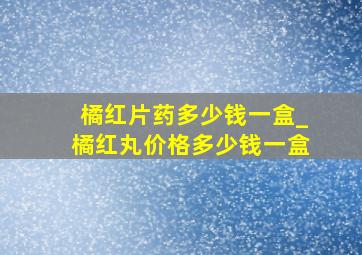 橘红片药多少钱一盒_橘红丸价格多少钱一盒