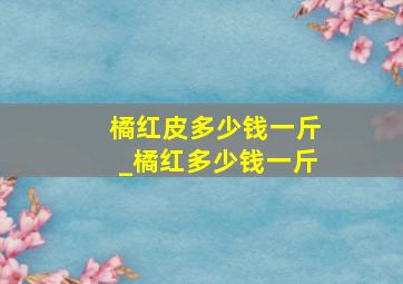 橘红皮多少钱一斤_橘红多少钱一斤