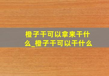 橙子干可以拿来干什么_橙子干可以干什么