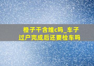 橙子干含维c吗_车子过户完成后还要检车吗