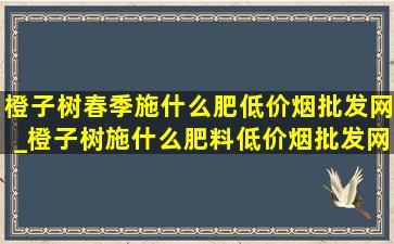 橙子树春季施什么肥(低价烟批发网)_橙子树施什么肥料(低价烟批发网)