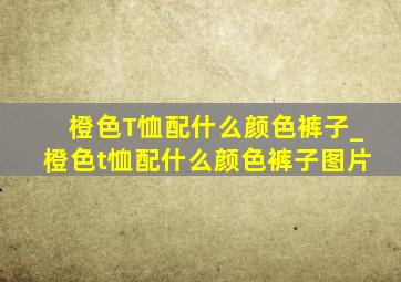 橙色T恤配什么颜色裤子_橙色t恤配什么颜色裤子图片