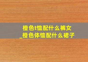 橙色t恤配什么裤女_橙色体恤配什么裙子