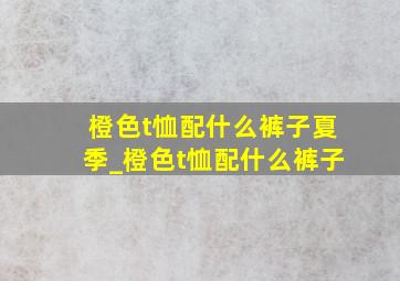 橙色t恤配什么裤子夏季_橙色t恤配什么裤子