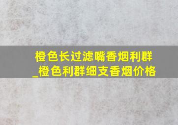 橙色长过滤嘴香烟利群_橙色利群细支香烟价格