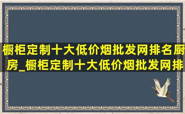 橱柜定制十大(低价烟批发网)排名厨房_橱柜定制十大(低价烟批发网)排名