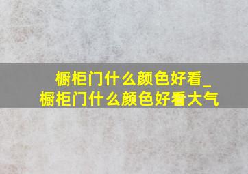 橱柜门什么颜色好看_橱柜门什么颜色好看大气