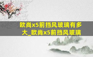 欧尚x5前挡风玻璃有多大_欧尚x5前挡风玻璃