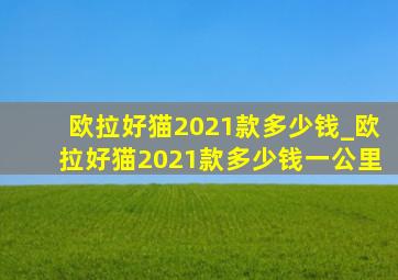 欧拉好猫2021款多少钱_欧拉好猫2021款多少钱一公里