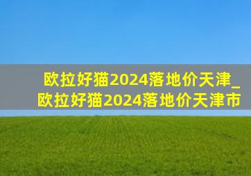 欧拉好猫2024落地价天津_欧拉好猫2024落地价天津市