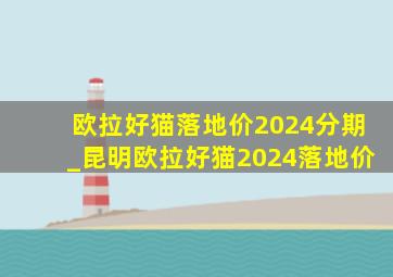 欧拉好猫落地价2024分期_昆明欧拉好猫2024落地价