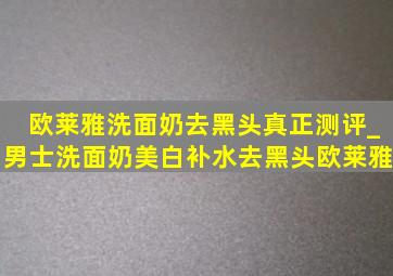 欧莱雅洗面奶去黑头真正测评_男士洗面奶美白补水去黑头欧莱雅