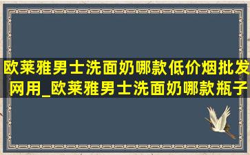 欧莱雅男士洗面奶哪款(低价烟批发网)用_欧莱雅男士洗面奶哪款瓶子是透明的