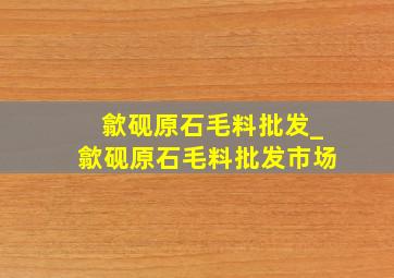 歙砚原石毛料批发_歙砚原石毛料批发市场