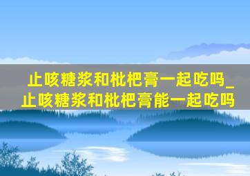 止咳糖浆和枇杷膏一起吃吗_止咳糖浆和枇杷膏能一起吃吗