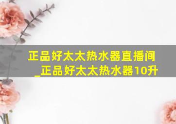 正品好太太热水器直播间_正品好太太热水器10升