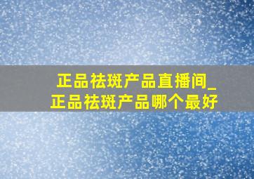 正品祛斑产品直播间_正品祛斑产品哪个最好