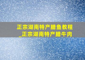 正宗湖南特产腊鱼教程_正宗湖南特产腊牛肉