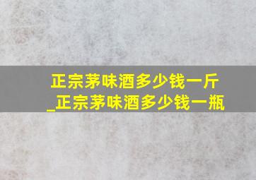 正宗茅味酒多少钱一斤_正宗茅味酒多少钱一瓶