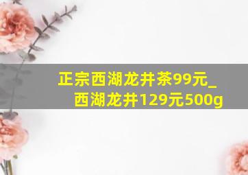 正宗西湖龙井茶99元_西湖龙井129元500g