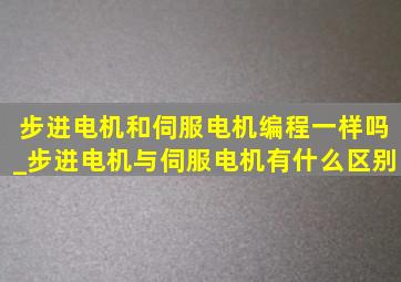 步进电机和伺服电机编程一样吗_步进电机与伺服电机有什么区别