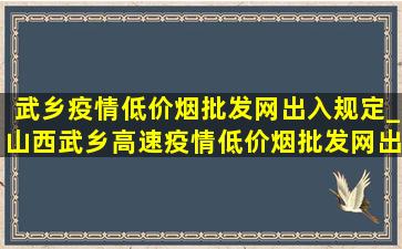 武乡疫情(低价烟批发网)出入规定_山西武乡高速疫情(低价烟批发网)出入政策